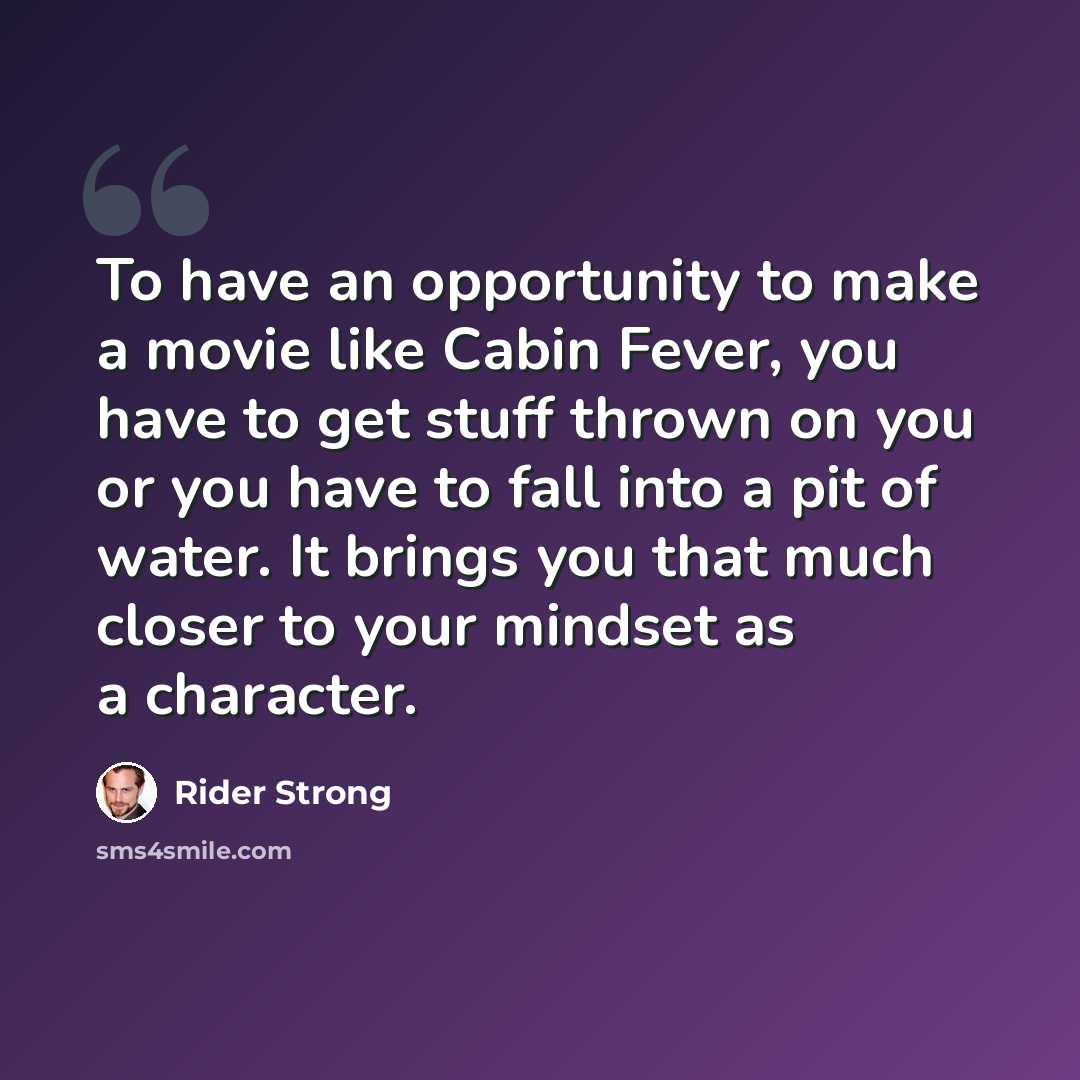 “To have an opportunity to make a movie like Cabin Fever, you have to get stuff thrown on you or you have to fall into a pit of water. It brings you that much closer to your mindset as a character.” quote by Rider Strong