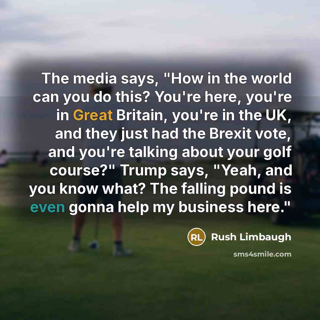 “The media says, "How in the world can you do this? You're here, you're in Great Britain, you're in the UK, and they just had the Brexit vote, and you're talking about your golf course?" Trump says, "Yeah, and you know what? The falling pound is even gonna help my business here."” quote by Rush Limbaugh