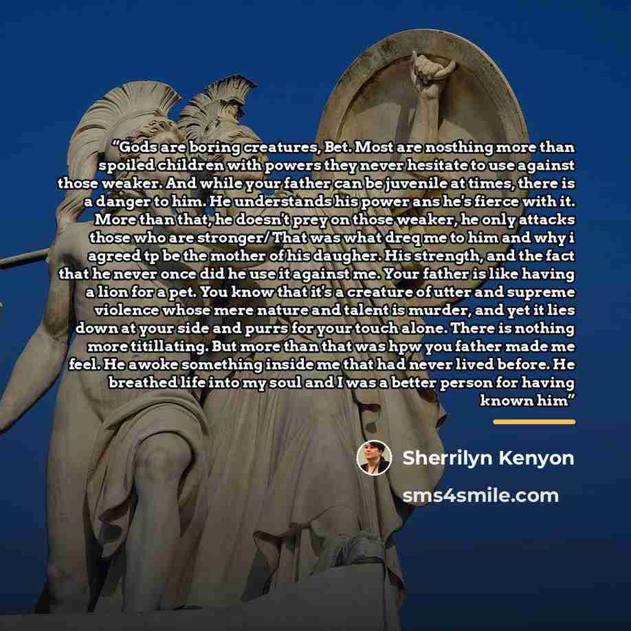 “Gods are boring creatures, Bet. Most are nosthing more than spoiled children with powers they never hesitate to use against those weaker. And while your father can be juvenile at times, there is a danger to him. He understands his power ans he's fierce with it. More than that, he doesn't prey on…” quote by Sherrilyn Kenyon