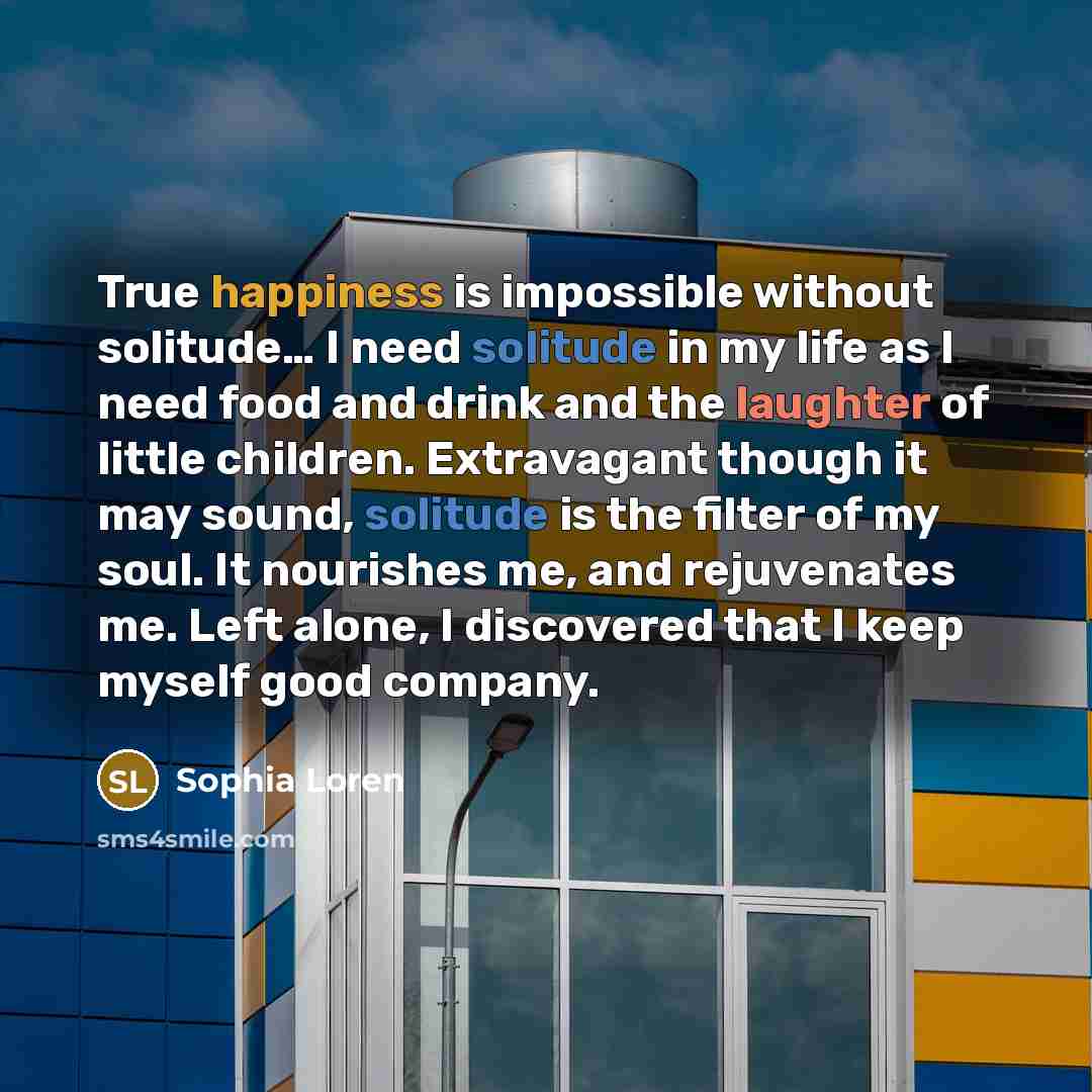 “True happiness is impossible without solitude… I need solitude in my life as I need food and drink and the laughter of little children. Extravagant though it may sound, solitude is the filter of my soul. It nourishes me, and rejuvenates me. Left alone, I discovered that I keep myself good company.” quote by Sophia Loren