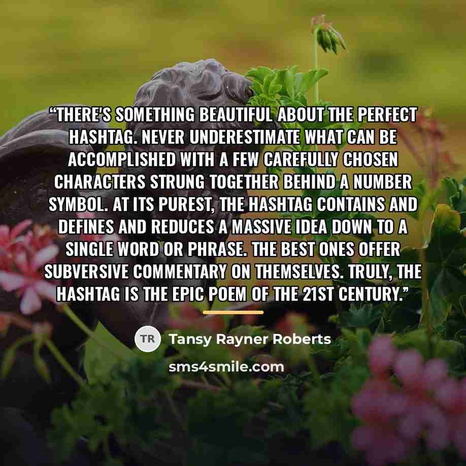 “There's something beautiful about the perfect hashtag. Never underestimate what can be accomplished with a few carefully chosen characters strung together behind a number symbol. At its purest, the hashtag contains and defines and reduces a massive idea down to a single word or phrase. The best…” quote by Tansy Rayner Roberts