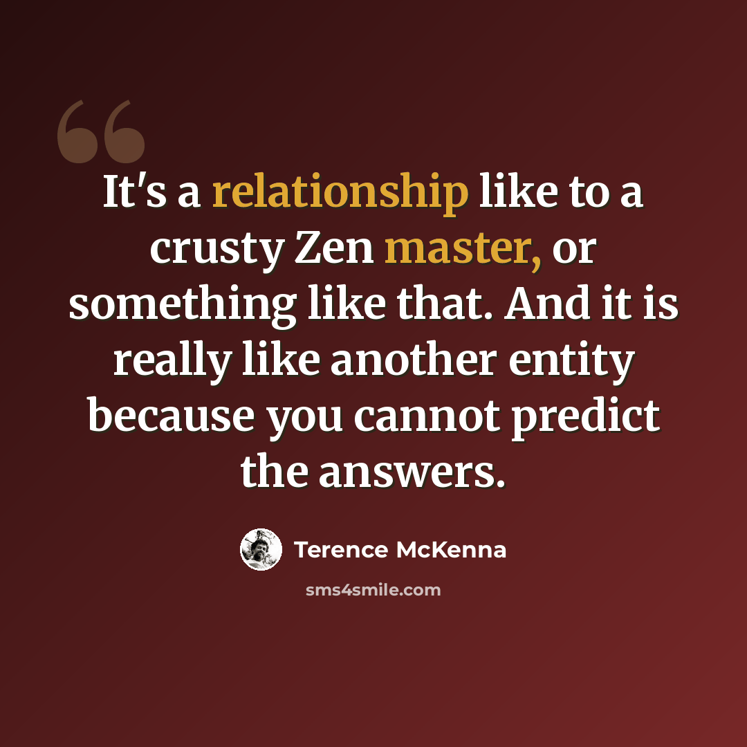 “It's a relationship like to a crusty Zen master, or something like that. And it is really like another entity because you cannot predict the answers.” quote by Terence McKenna
