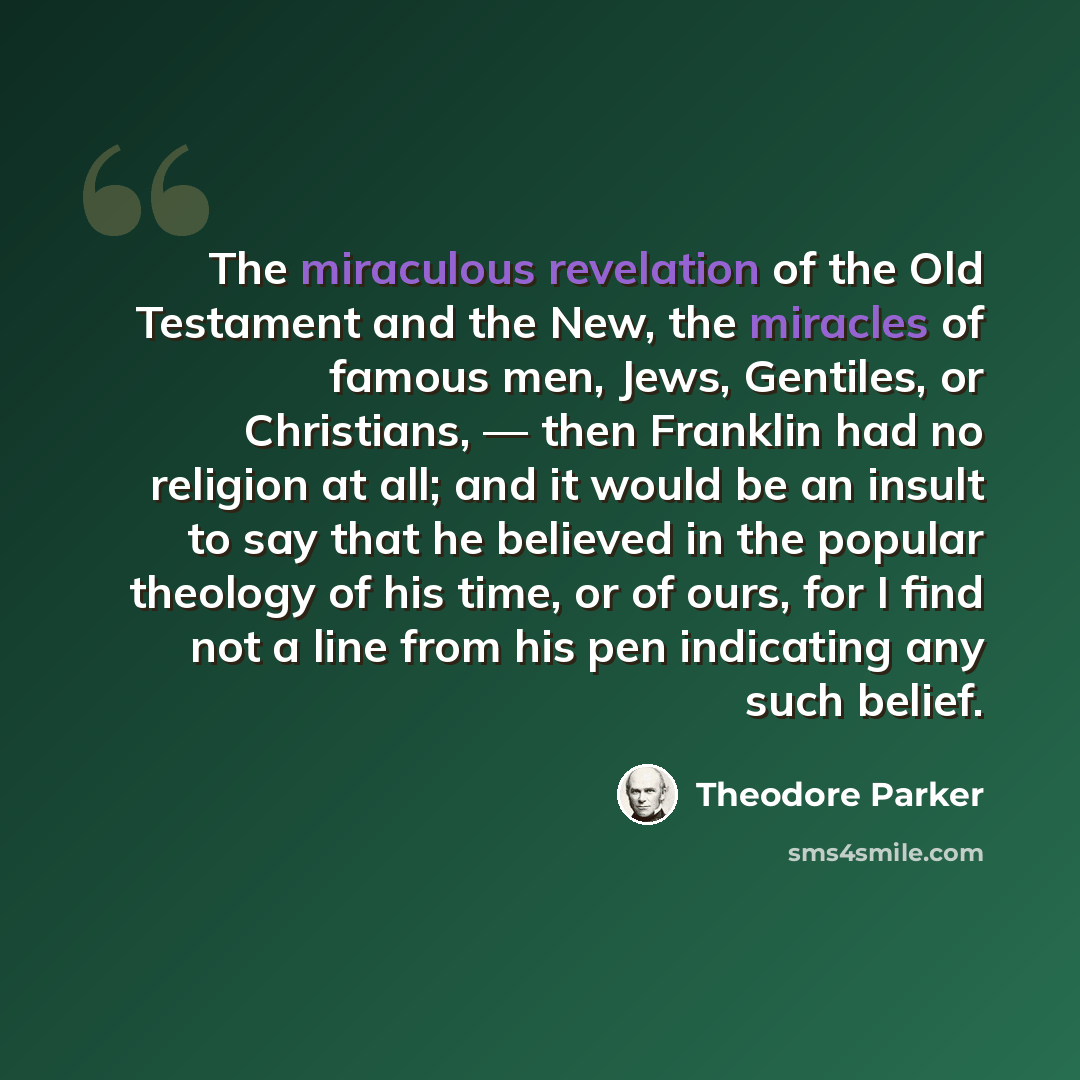 “The miraculous revelation of the Old Testament and the New, the miracles of famous men, Jews, Gentiles, or Christians, — then Franklin had no religion at all; and it would be an insult to say that he believed in the popular theology of his time, or of ours, for I find not a line from his pen…” quote by Theodore Parker