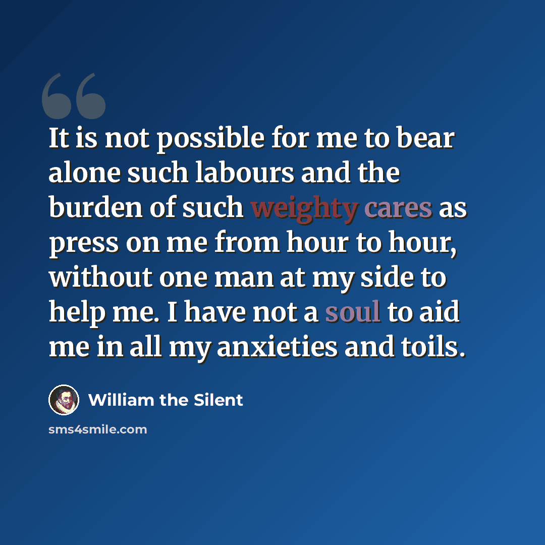 “It is not possible for me to bear alone such labours and the burden of such weighty cares as press on me from hour to hour, without one man at my side to help me. I have not a soul to aid me in all my anxieties and toils.” quote by William the Silent
