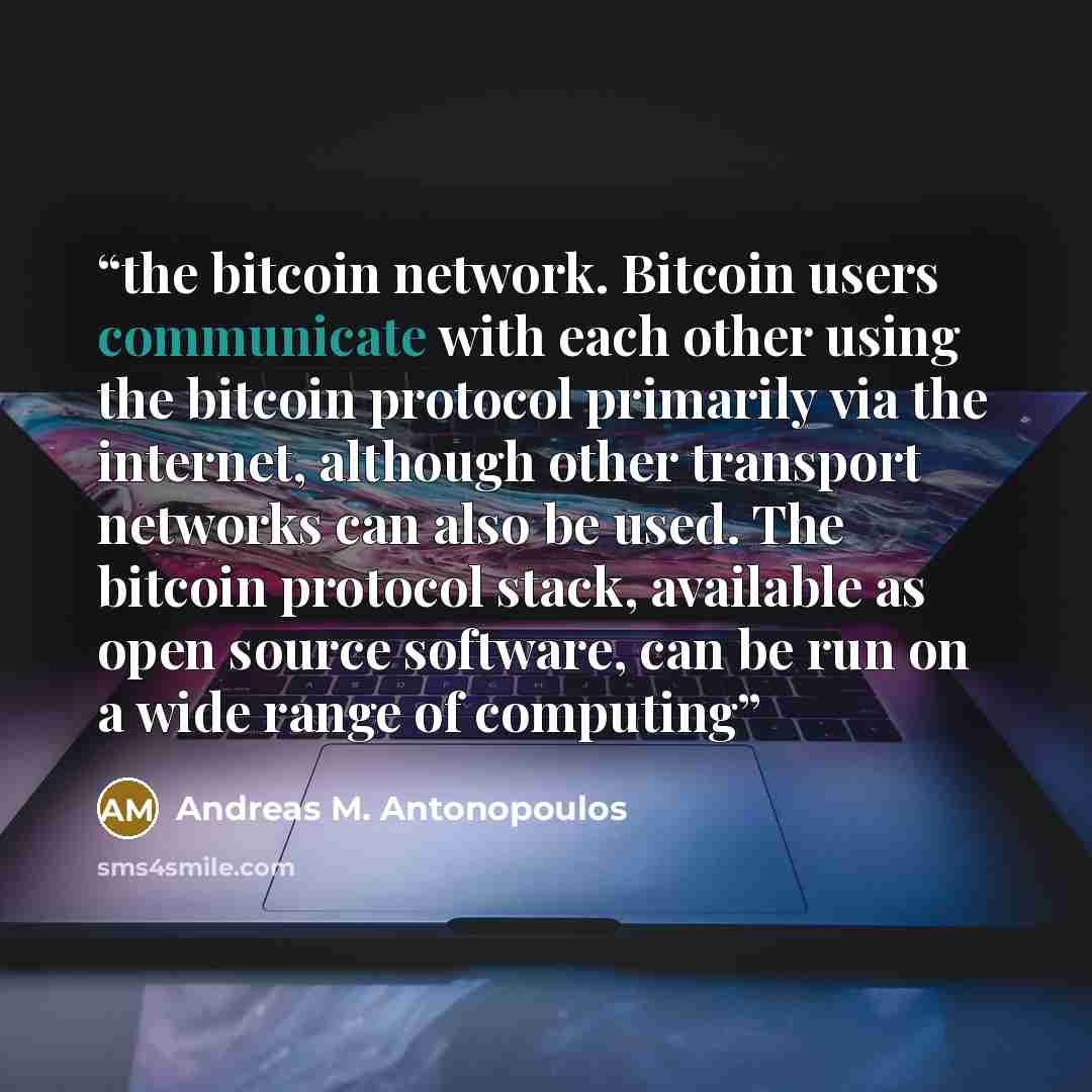 “the bitcoin network. Bitcoin users communicate with each other using the bitcoin protocol primarily via the internet, although other transport networks can also be used. The bitcoin protocol stack, available as open source software, can be run on a wide range of computing” quote by Andreas M. Antonopoulos