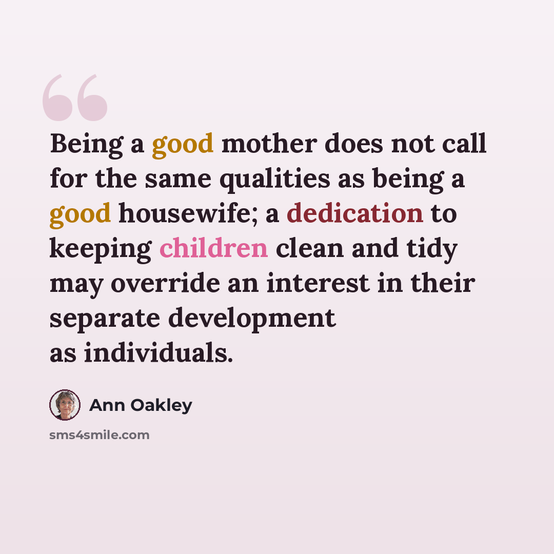 “Being a good mother does not call for the same qualities as being a good housewife; a dedication to keeping children clean and tidy may override an interest in their separate development as individuals.” quote by Ann Oakley