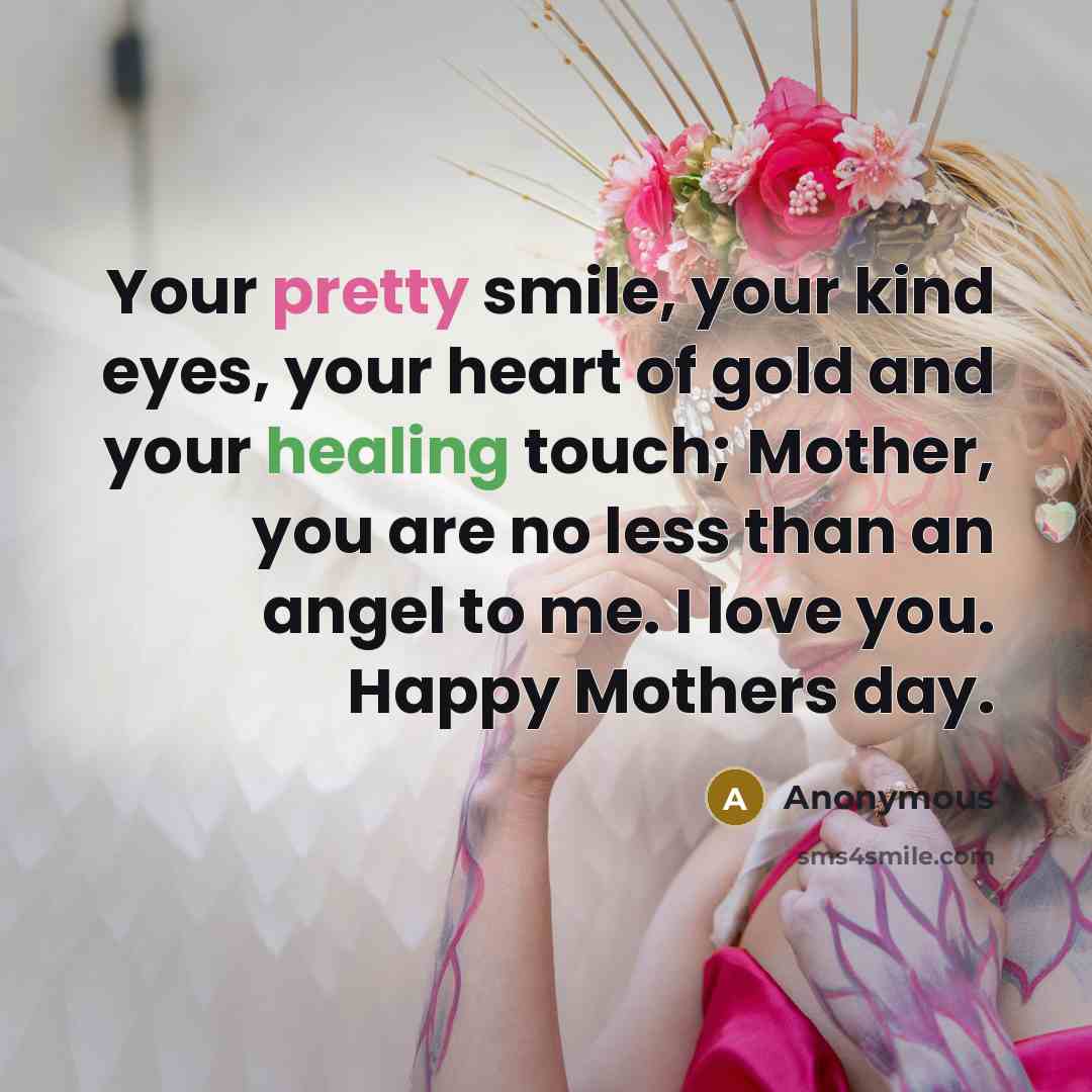 “Your pretty smile, your kind eyes, your heart of gold and your healing touch; Mother, you are no less than an angel to me. I love you. Happy Mothers day.” quote by Anonymous