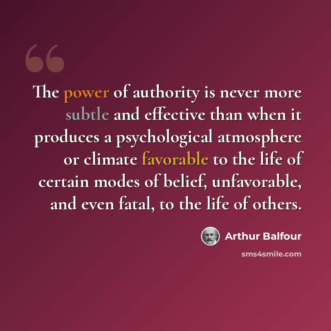 “The power of authority is never more subtle and effective than when it produces a psychological atmosphere or climate favorable to the life of certain modes of belief, unfavorable, and even fatal, to the life of others.” quote by Arthur Balfour