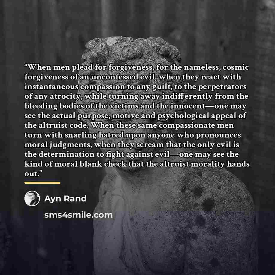 “When men plead for forgiveness, for the nameless, cosmic forgiveness of an unconfessed evil, when they react with instantaneous compassion to any guilt, to the perpetrators of any atrocity, while turning away indifferently from the bleeding bodies of the victims and the innocent—one may see the…” quote by Ayn Rand