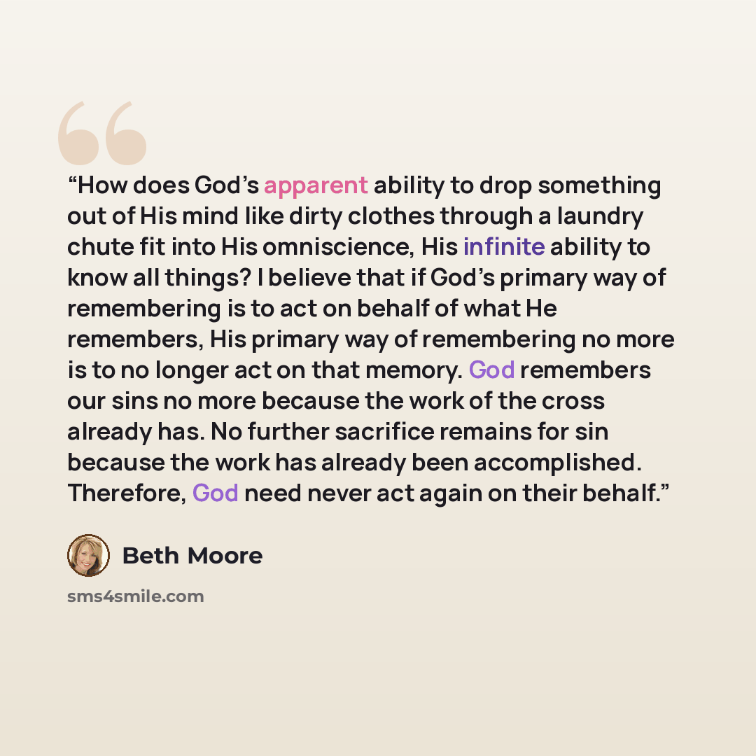 “How does God’s apparent ability to drop something out of His mind like dirty clothes through a laundry chute fit into His omniscience, His infinite ability to know all things? I believe that if God’s primary way of remembering is to act on behalf of what He remembers, His primary way of…” quote by Beth Moore