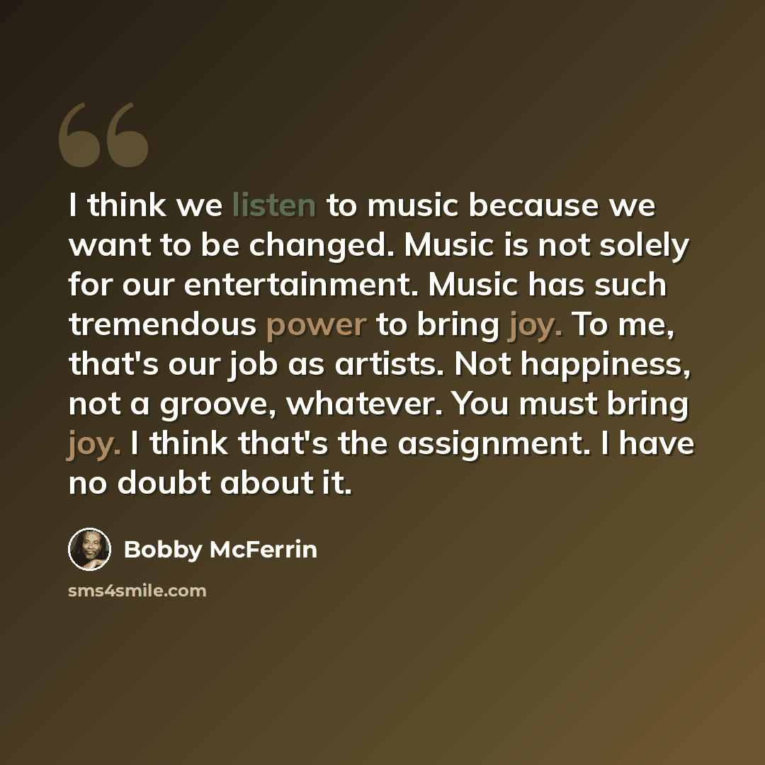 “I think we listen to music because we want to be changed. Music is not solely for our entertainment. Music has such tremendous power to bring joy. To me, that's our job as artists. Not happiness, not a groove, whatever. You must bring joy. I think that's the assignment. I have no doubt about it.” quote by Bobby McFerrin