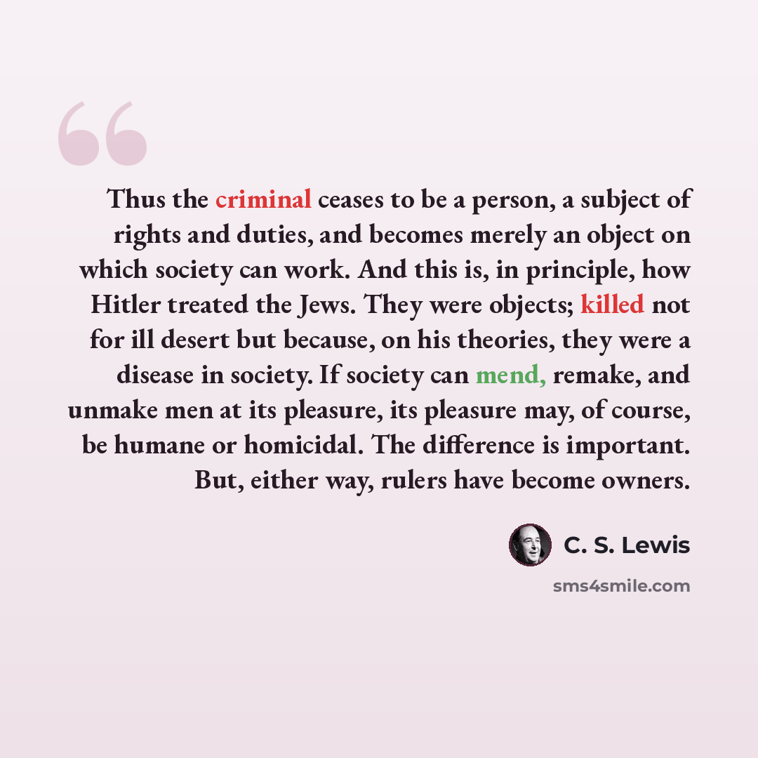 “Thus the criminal ceases to be a person, a subject of rights and duties, and becomes merely an object on which society can work. And this is, in principle, how Hitler treated the Jews. They were objects; killed not for ill desert but because, on his theories, they were a disease in society. If…” quote by C. S. Lewis