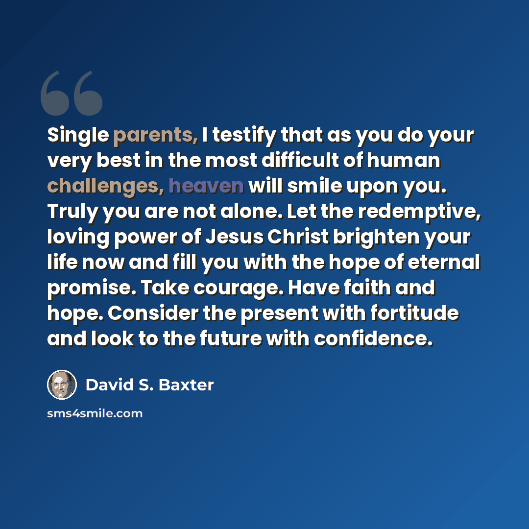 “Single parents, I testify that as you do your very best in the most difficult of human challenges, heaven will smile upon you. Truly you are not alone. Let the redemptive, loving power of Jesus Christ brighten your life now and fill you with the hope of eternal promise. Take courage. Have faith…” quote by David S. Baxter