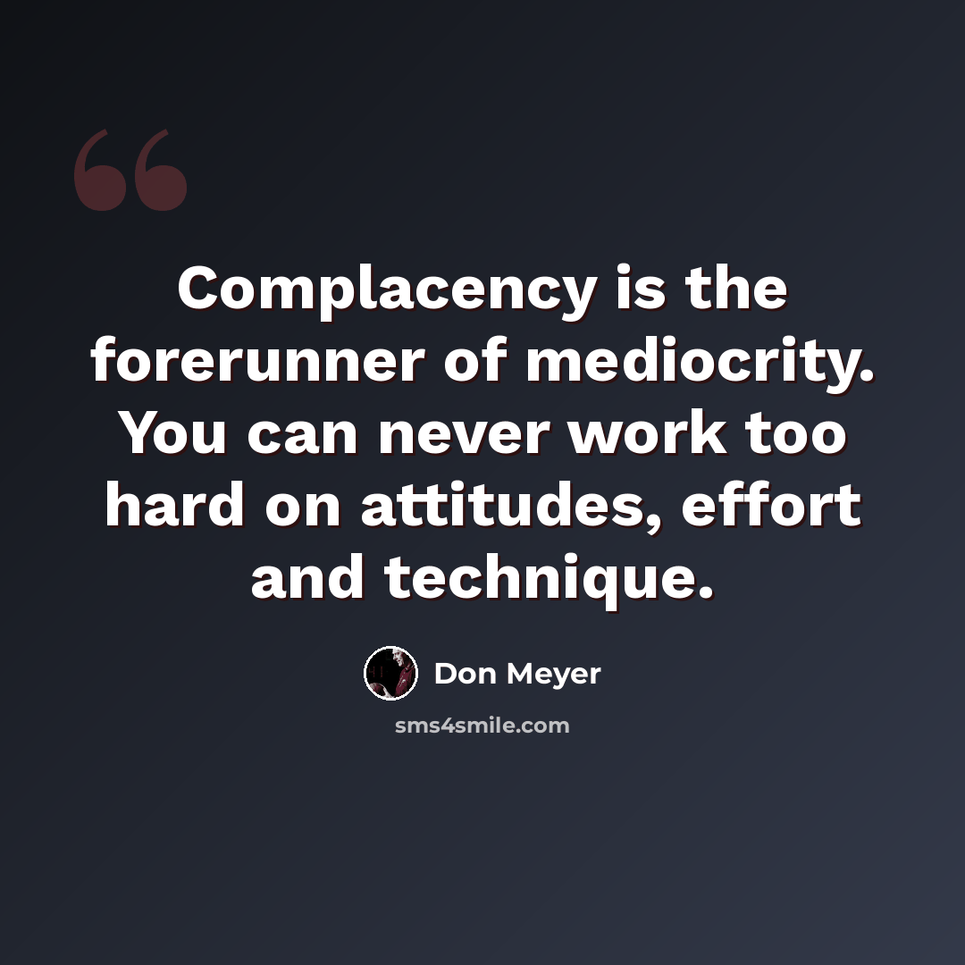 “Complacency is the forerunner of mediocrity. You can never work too hard on attitudes, effort and technique.” quote by Don Meyer