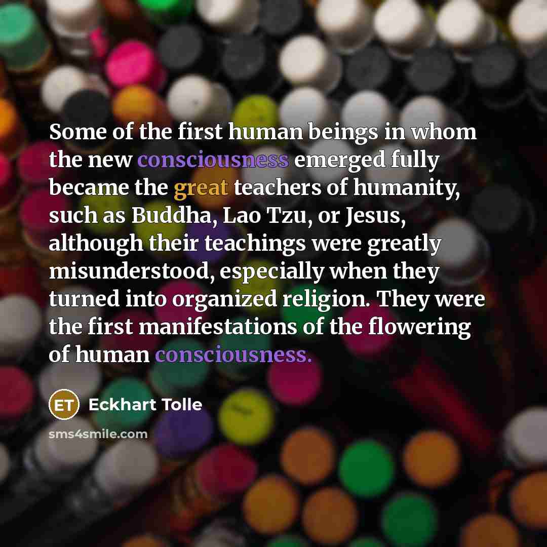 “Some of the first human beings in whom the new consciousness emerged fully became the great teachers of humanity, such as Buddha, Lao Tzu, or Jesus, although their teachings were greatly misunderstood, especially when they turned into organized religion. They were the first manifestations of the…” quote by Eckhart Tolle