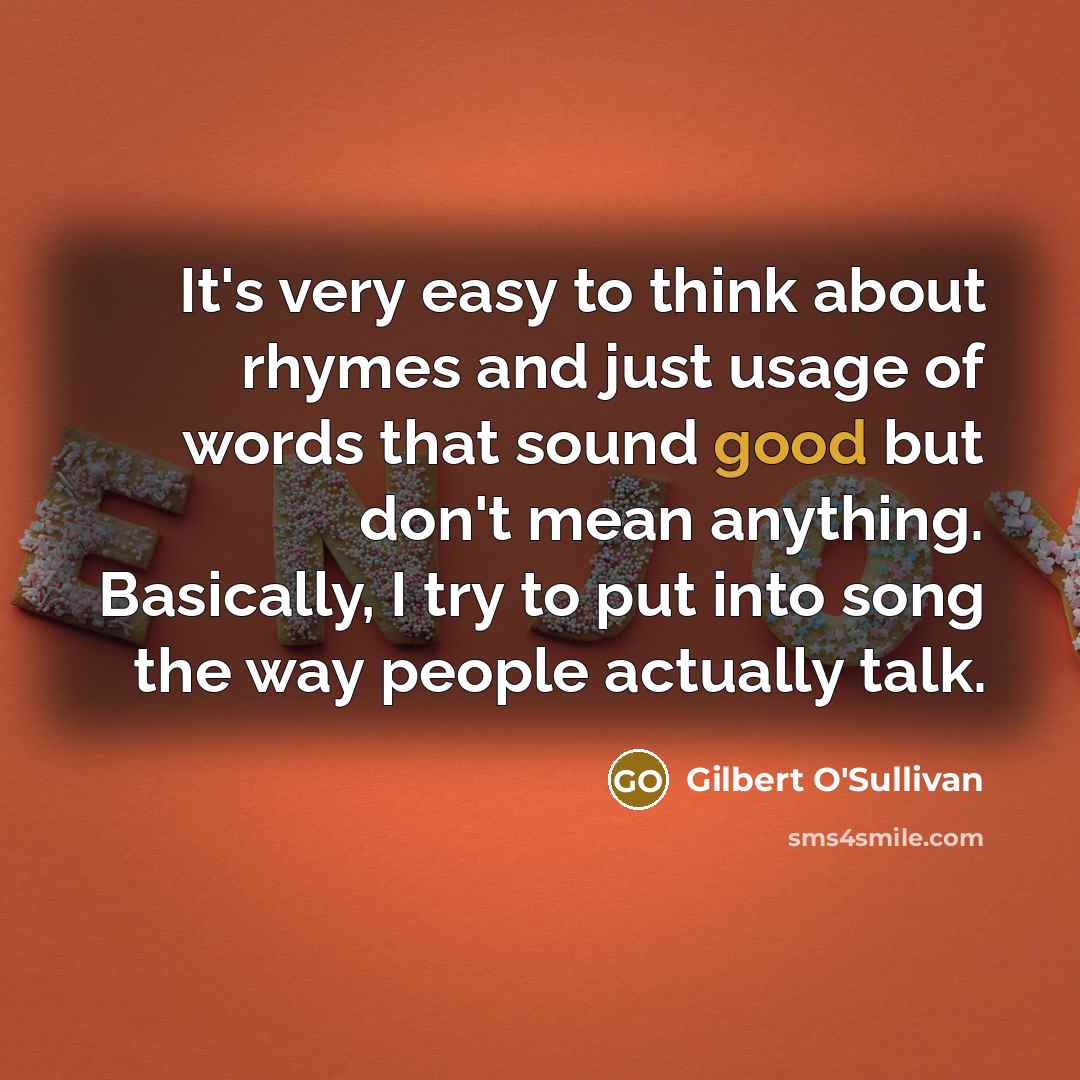 “It's very easy to think about rhymes and just usage of words that sound good but don't mean anything. Basically, I try to put into song the way people actually talk.” quote by Gilbert O'Sullivan