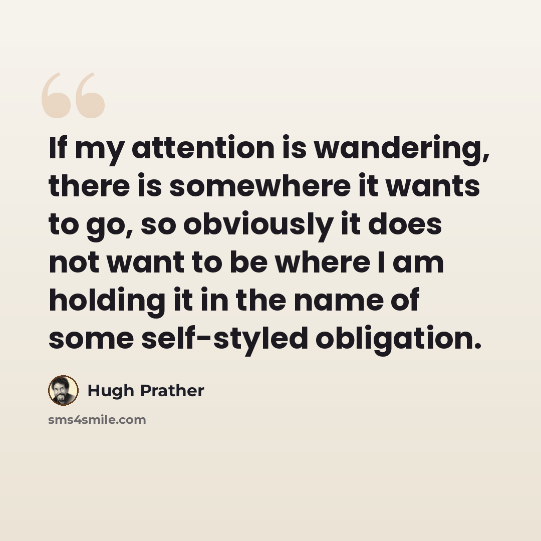 “If my attention is wandering, there is somewhere it wants to go, so obviously it does not want to be where I am holding it in the name of some self-styled obligation.” quote by Hugh Prather