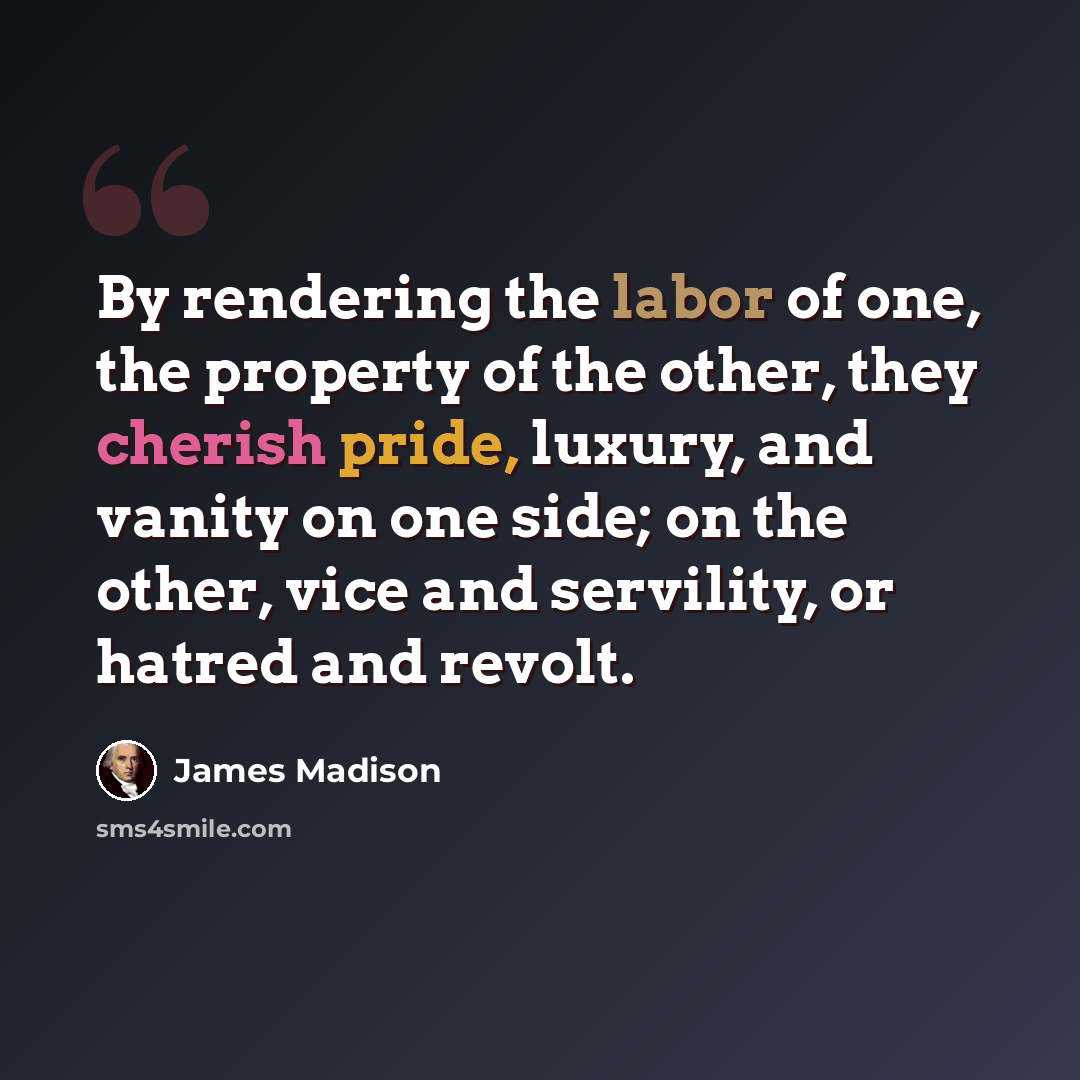 “By rendering the labor of one, the property of the other, they cherish pride, luxury, and vanity on one side; on the other, vice and servility, or hatred and revolt.” quote by James Madison
