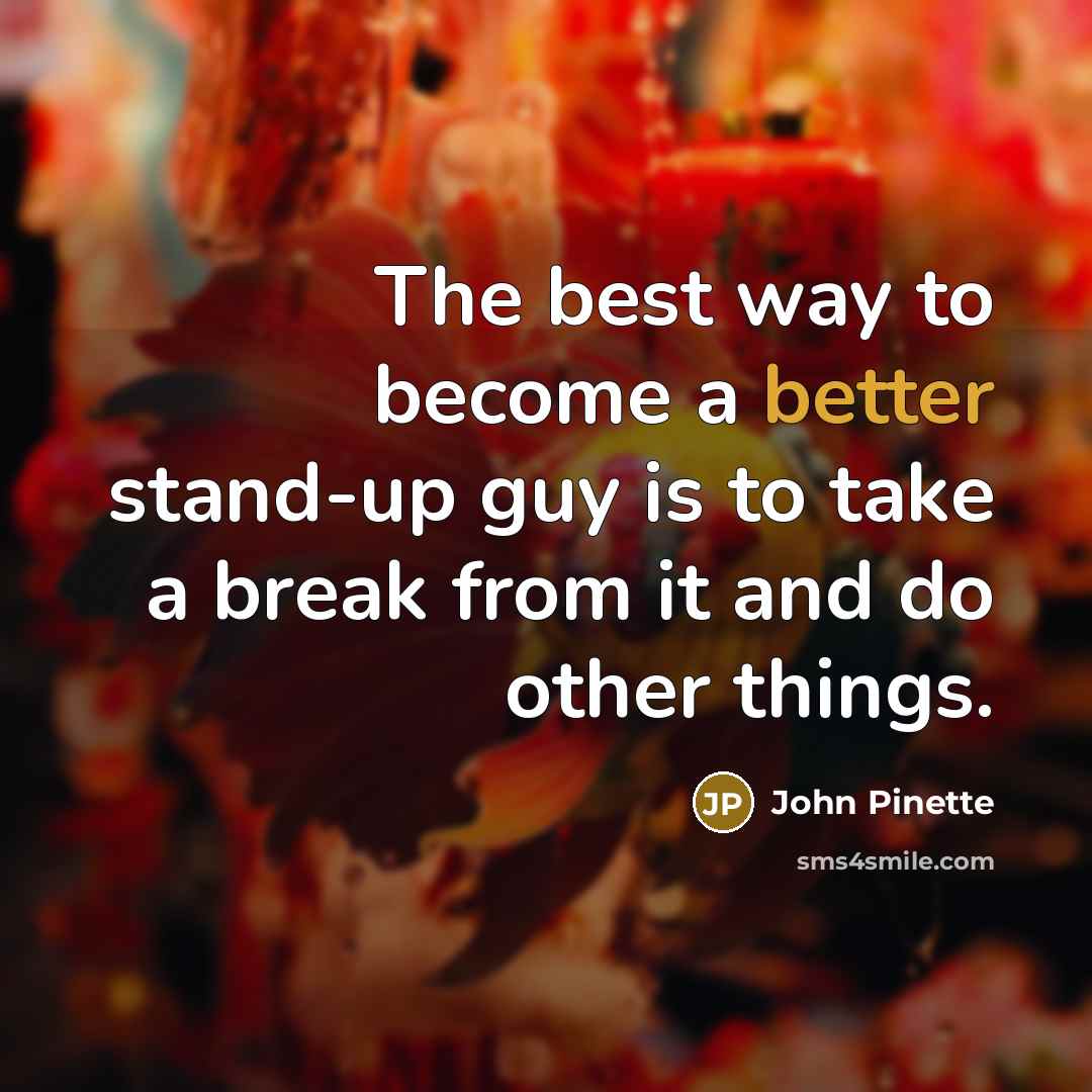 “The best way to become a better stand-up guy is to take a break from it and do other things.” quote by John Pinette