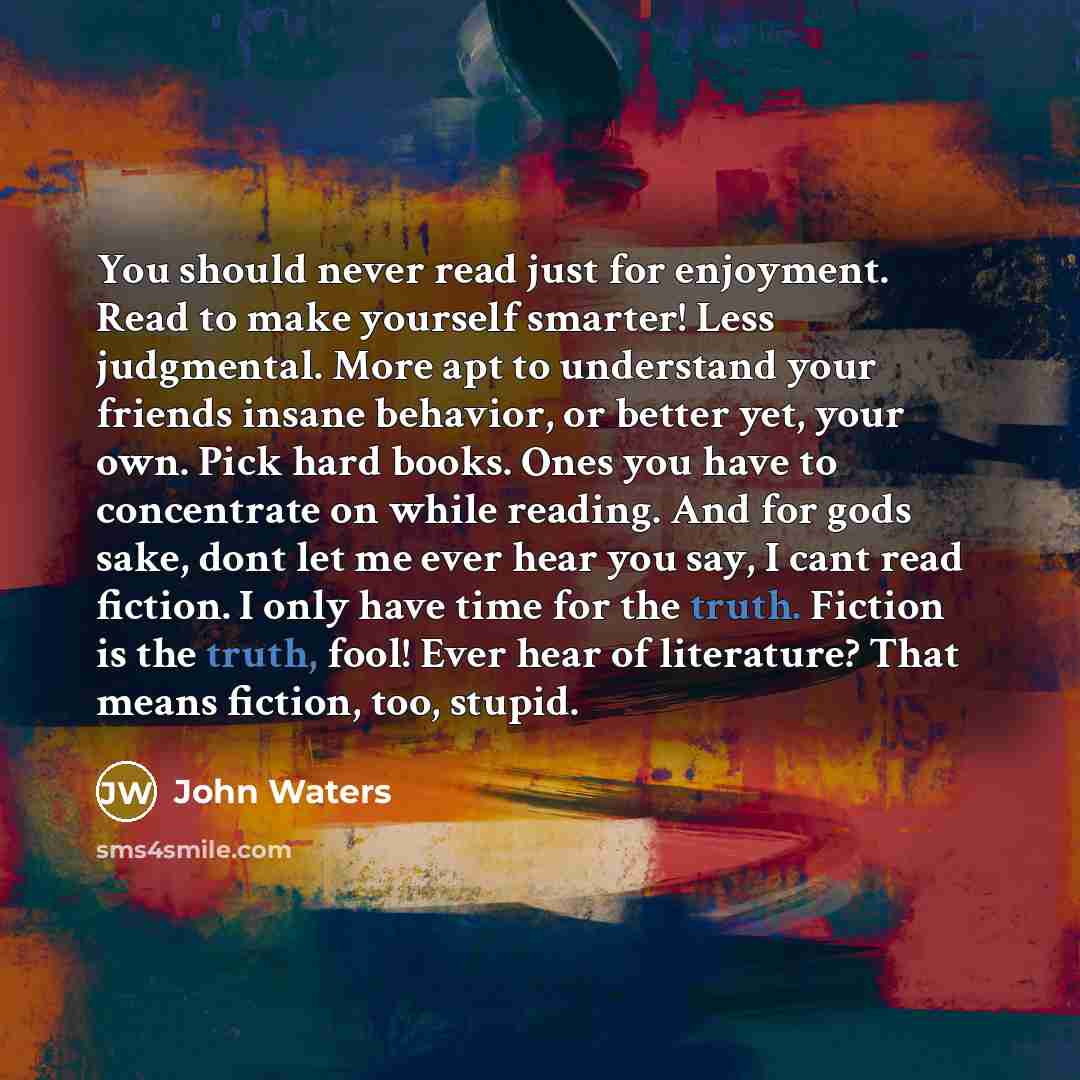 “You should never read just for enjoyment. Read to make yourself smarter! Less judgmental. More apt to understand your friends insane behavior, or better yet, your own. Pick hard books. Ones you have to concentrate on while reading. And for gods sake, dont let me ever hear you say, I cant read…” quote by John Waters