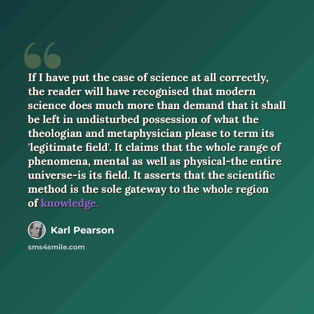 “If I have put the case of science at all correctly, the reader will have recognised that modern science does much more than demand that it shall be left in undisturbed possession of what the theologian and metaphysician please to term its 'legitimate field'. It claims that the whole range of…” quote by Karl Pearson