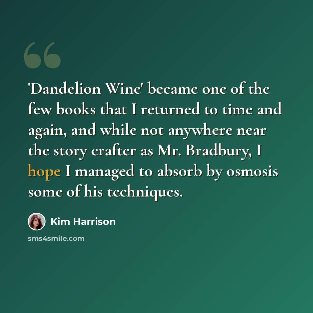 “'Dandelion Wine' became one of the few books that I returned to time and again, and while not anywhere near the story crafter as Mr. Bradbury, I hope I managed to absorb by osmosis some of his techniques.” quote by Kim Harrison