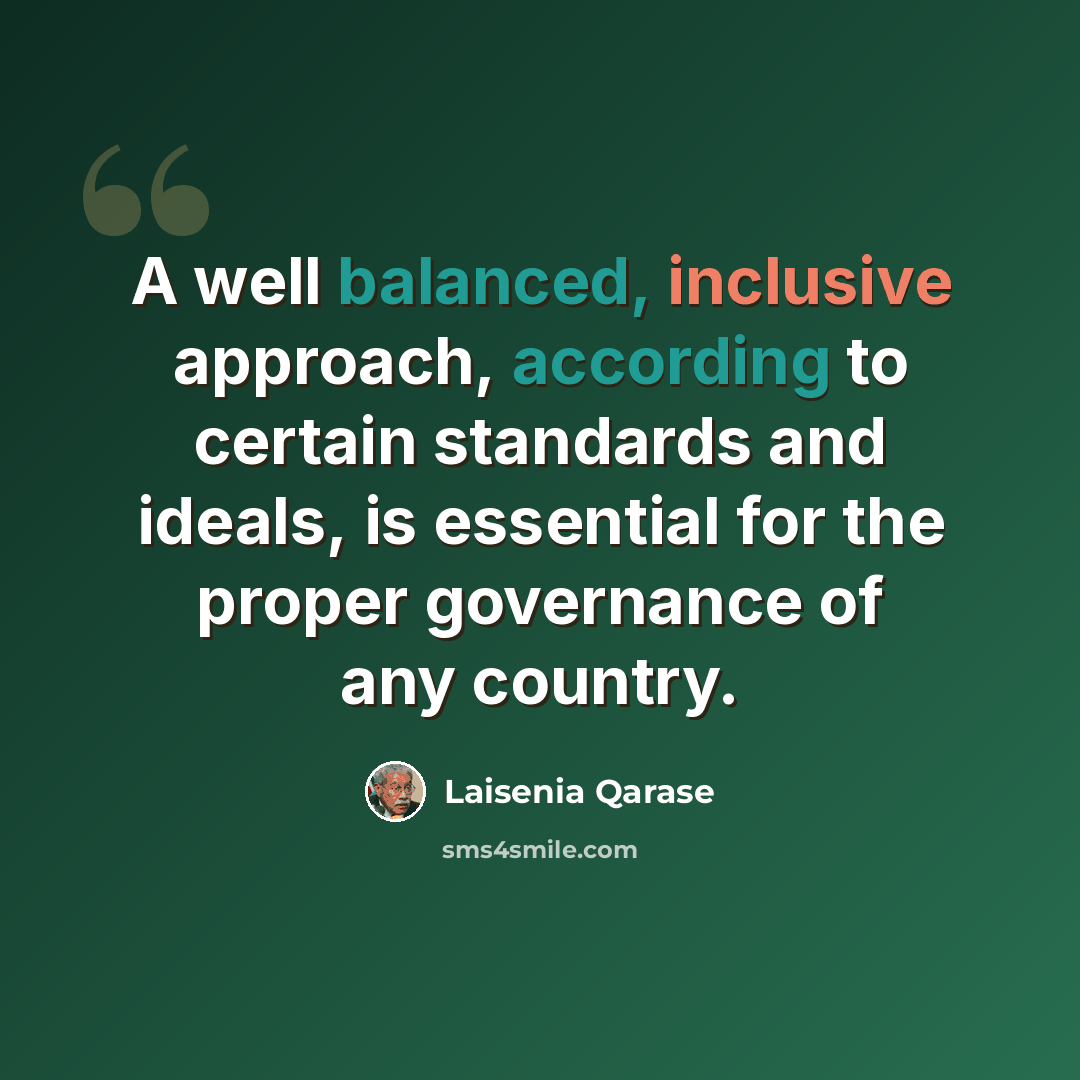 “A well balanced, inclusive approach, according to certain standards and ideals, is essential for the proper governance of any country.” quote by Laisenia Qarase