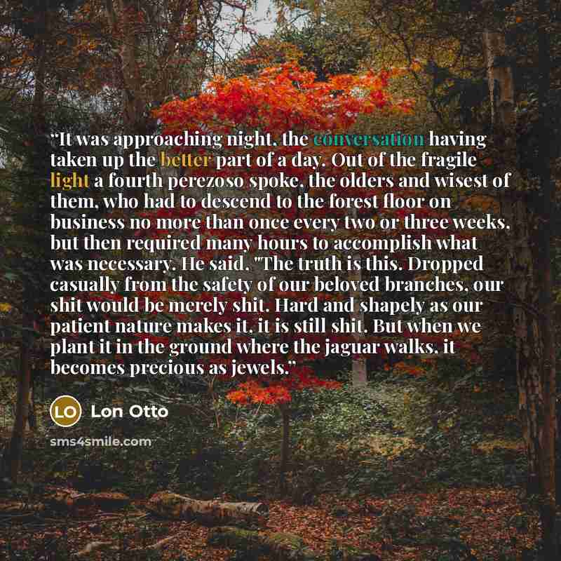 “It was approaching night, the conversation having taken up the better part of a day. Out of the fragile light a fourth perezoso spoke, the olders and wisest of them, who had to descend to the forest floor on business no more than once every two or three weeks, but then required many hours to…” quote by Lon Otto