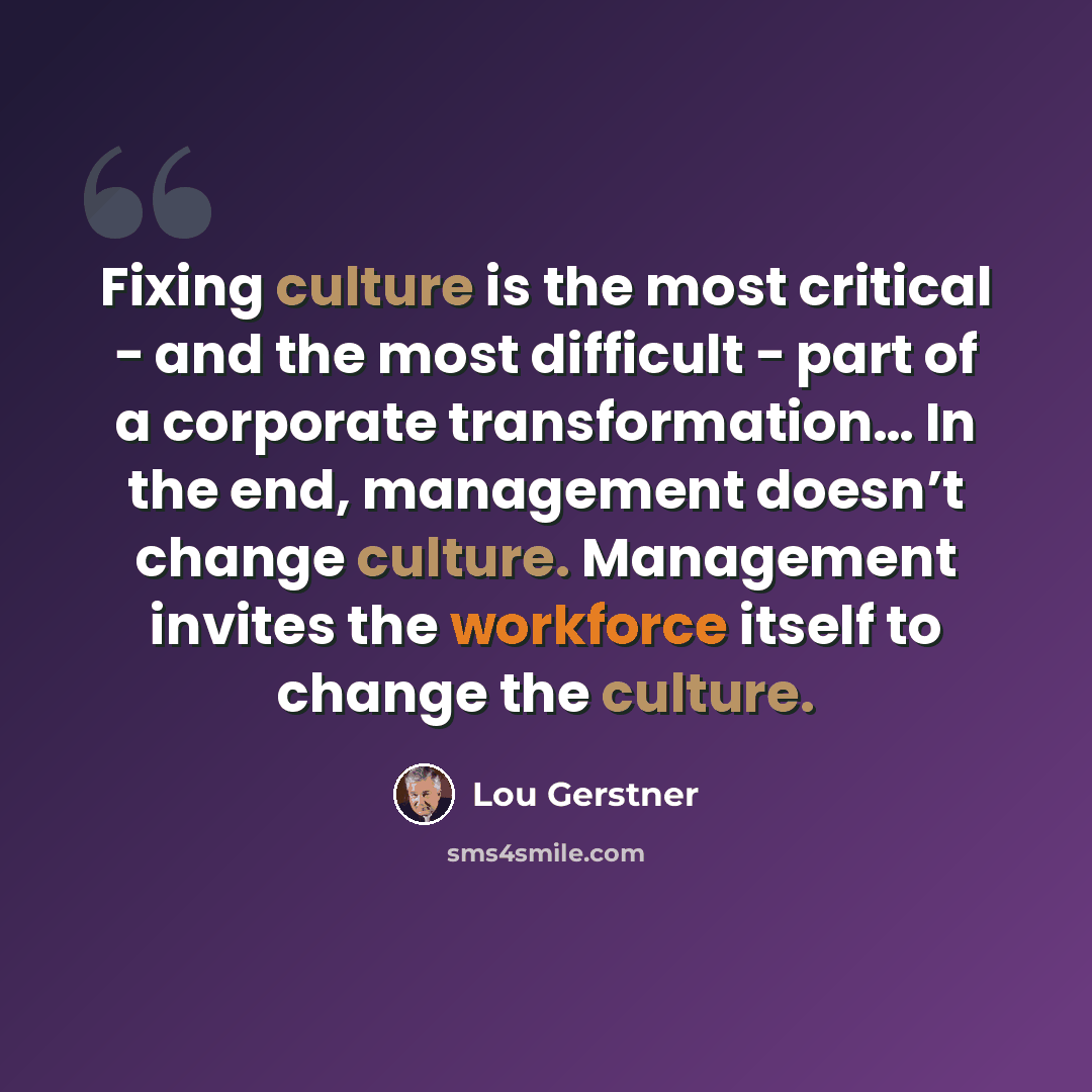 “Fixing culture is the most critical − and the most difficult − part of a corporate transformation… In the end, management doesn’t change culture. Management invites the workforce itself to change the culture.” quote by Lou Gerstner