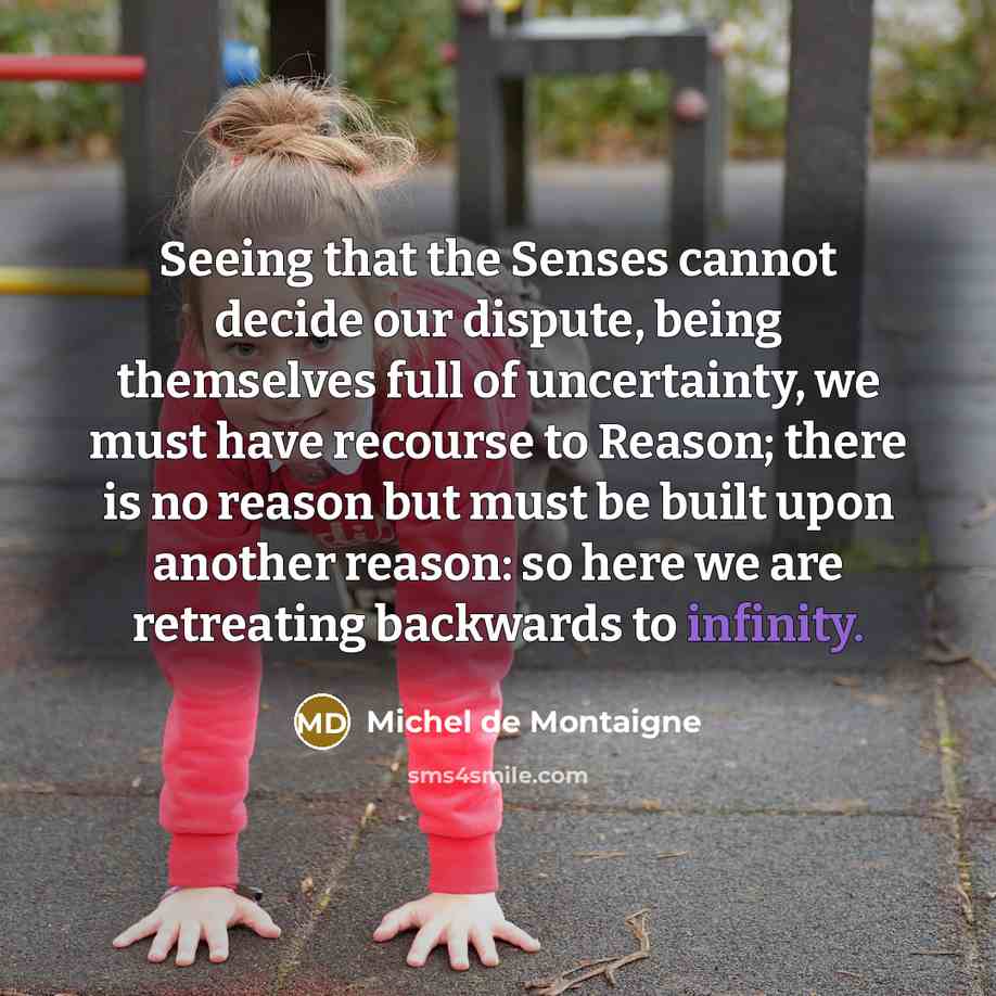 “Seeing that the Senses cannot decide our dispute, being themselves full of uncertainty, we must have recourse to Reason; there is no reason but must be built upon another reason: so here we are retreating backwards to infinity.” quote by Michel de Montaigne
