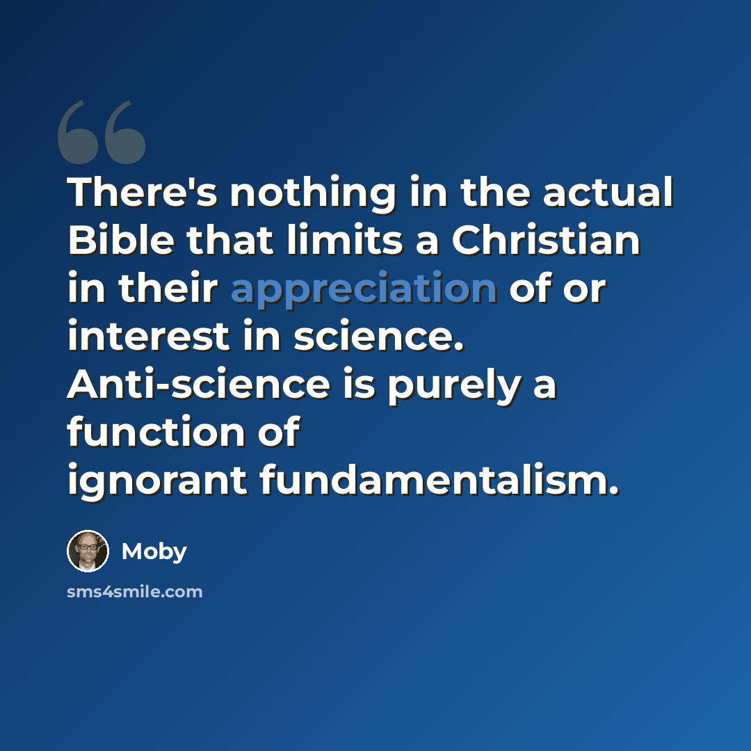 “There's nothing in the actual Bible that limits a Christian in their appreciation of or interest in science. Anti-science is purely a function of ignorant fundamentalism.” quote by Moby