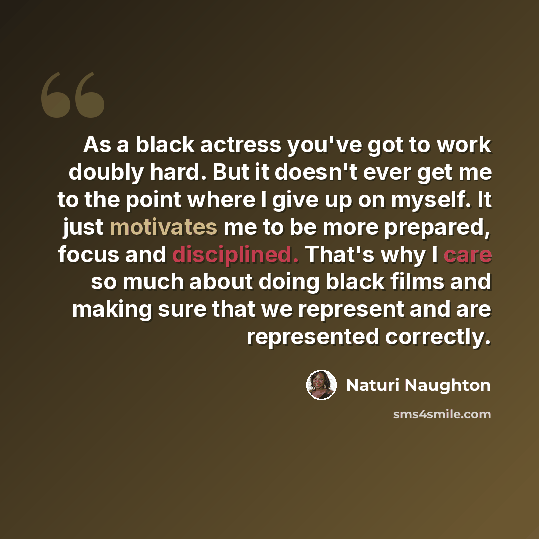 “As a black actress you've got to work doubly hard. But it doesn't ever get me to the point where I give up on myself. It just motivates me to be more prepared, focus and disciplined. That's why I care so much about doing black films and making sure that we represent and are represented correctly.” quote by Naturi Naughton