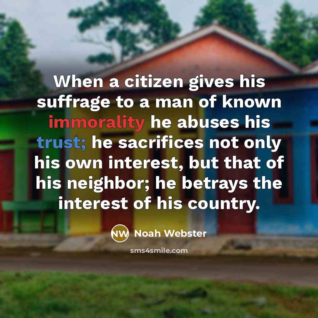 “When a citizen gives his suffrage to a man of known immorality he abuses his trust; he sacrifices not only his own interest, but that of his neighbor; he betrays the interest of his country.” quote by Noah Webster