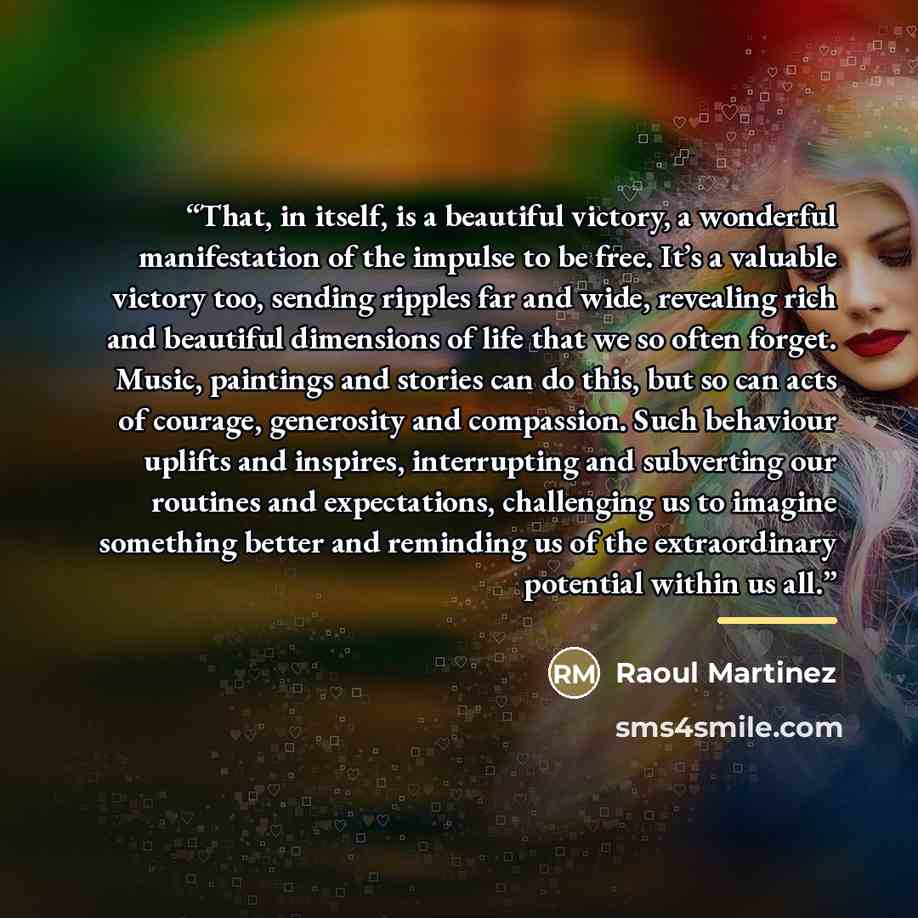 “That, in itself, is a beautiful victory, a wonderful manifestation of the impulse to be free. It’s a valuable victory too, sending ripples far and wide, revealing rich and beautiful dimensions of life that we so often forget. Music, paintings and stories can do this, but so can acts of courage…” quote by Anonymous