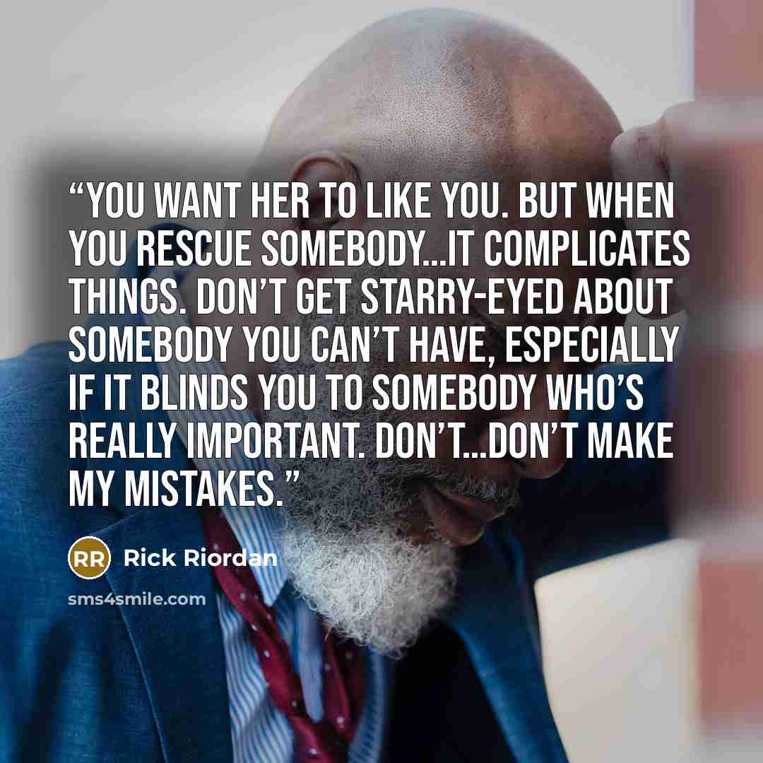 “You want her to like you. But when you rescue somebody…it complicates things. Don’t get starry-eyed about somebody you can’t have, especially if it blinds you to somebody who’s really important. Don’t…don’t make my mistakes.” quote by Rick Riordan