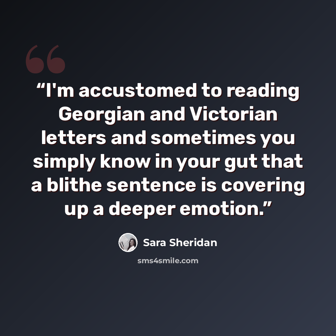 “I'm accustomed to reading Georgian and Victorian letters and sometimes you simply know in your gut that a blithe sentence is covering up a deeper emotion.” quote by Sara Sheridan