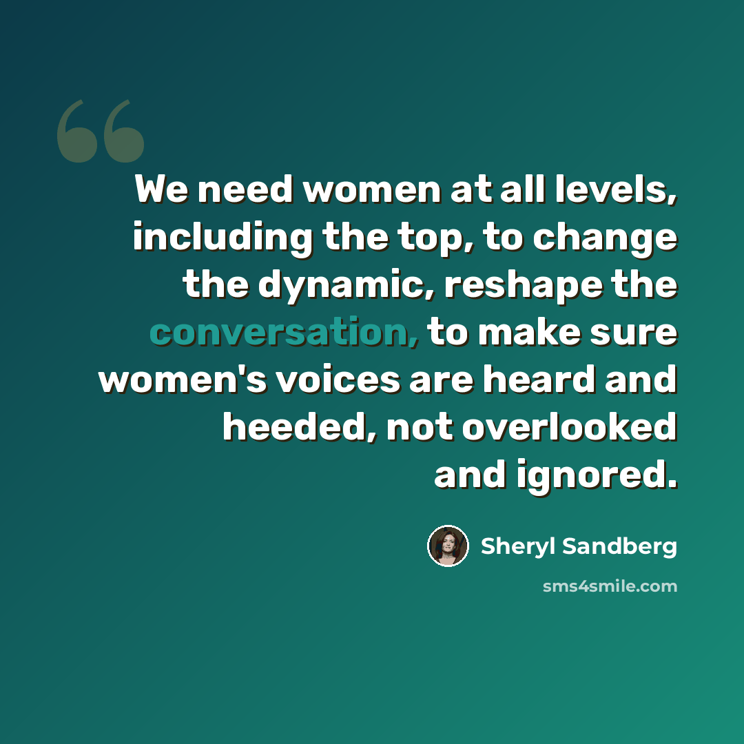 “We need women at all levels, including the top, to change the dynamic, reshape the conversation, to make sure women's voices are heard and heeded, not overlooked and ignored.” quote by Sheryl Sandberg