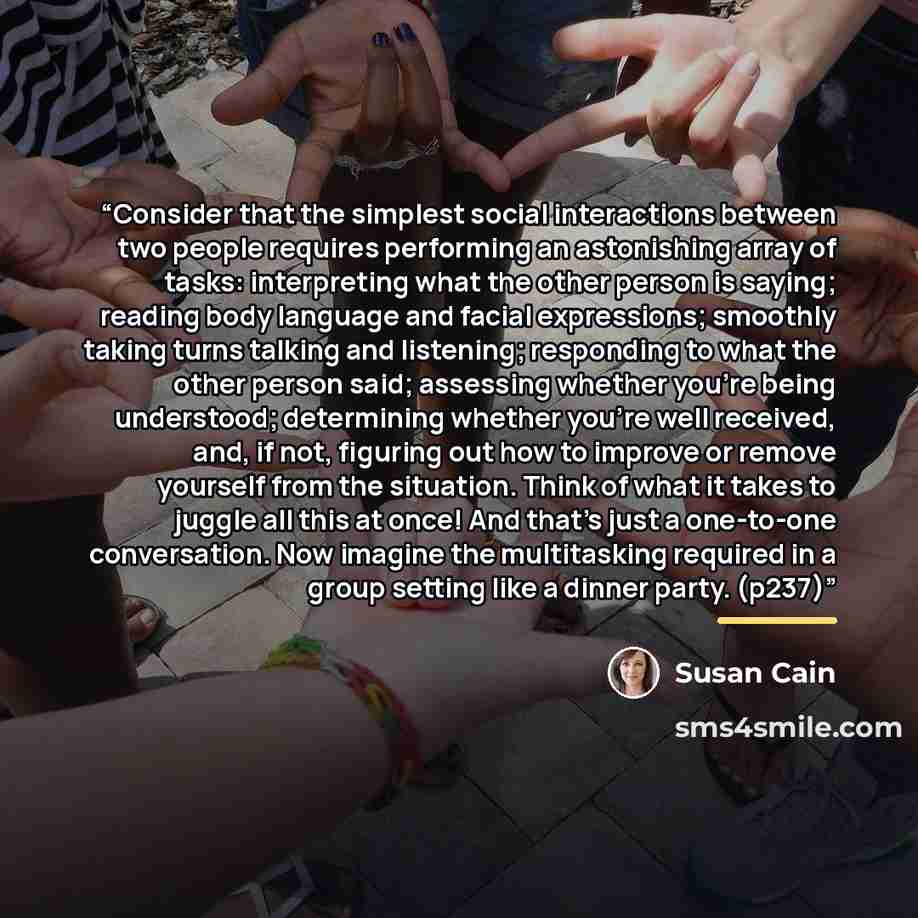 “Consider that the simplest social interactions between two people requires performing an astonishing array of tasks: interpreting what the other person is saying; reading body language and facial expressions; smoothly taking turns talking and listening; responding to what the other person said…” quote by susan cain