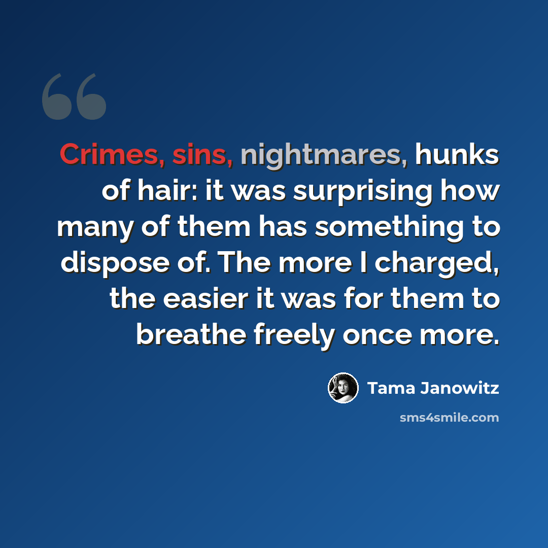 “Crimes, sins, nightmares, hunks of hair: it was surprising how many of them has something to dispose of. The more I charged, the easier it was for them to breathe freely once more.” quote by Tama Janowitz