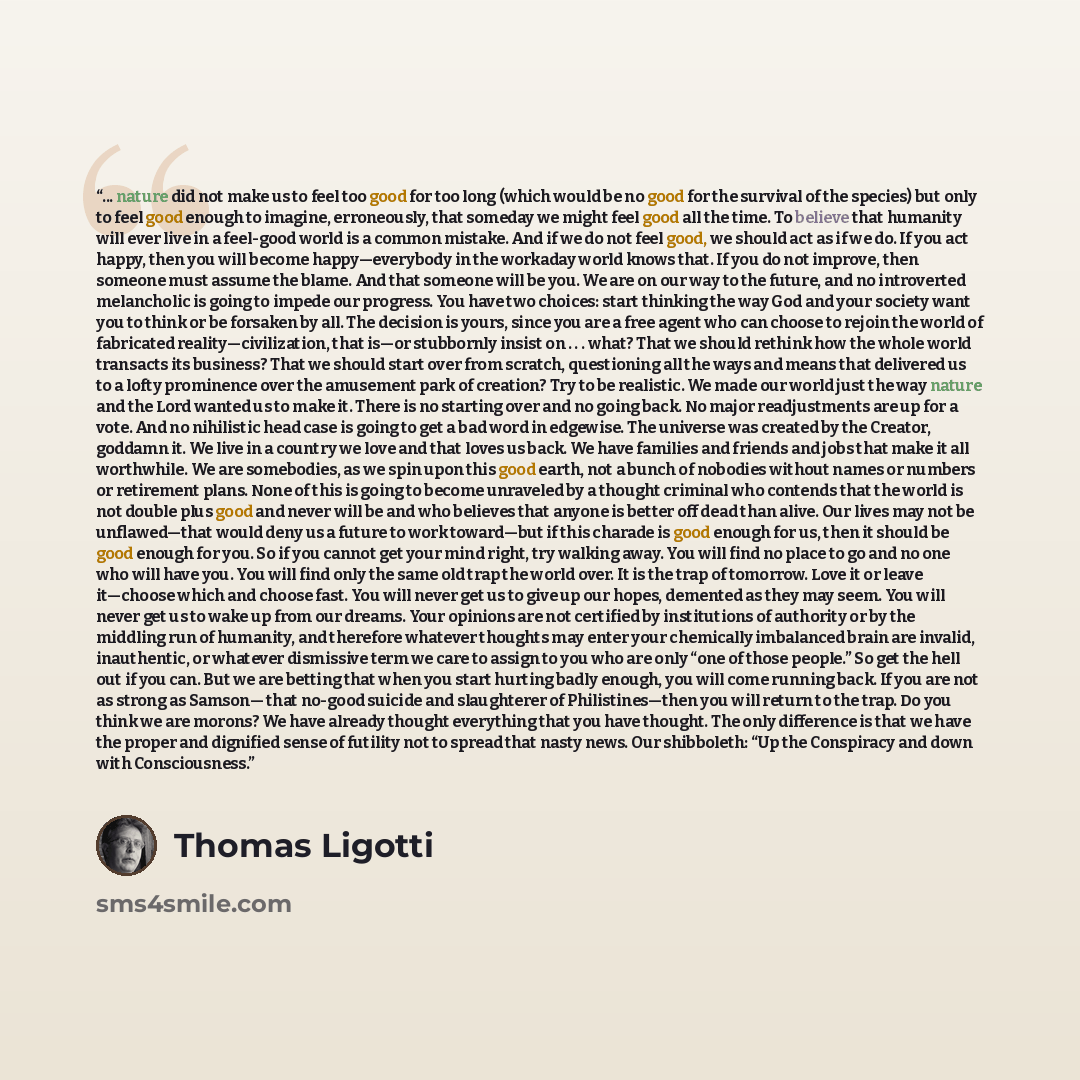 “... nature did not make us to feel too good for too long (which would be no good for the survival of the species) but only to feel good enough to imagine, erroneously, that someday we might feel good all the time. To believe that humanity will ever live in a feel-good world is a common mistake…” quote by Thomas Ligotti