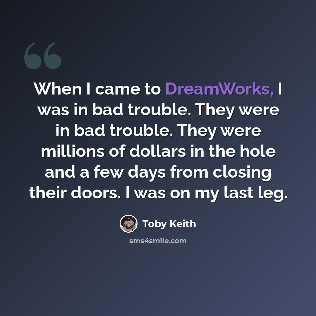 “When I came to DreamWorks, I was in bad trouble. They were in bad trouble. They were millions of dollars in the hole and a few days from closing their doors. I was on my last leg.” quote by Toby Keith