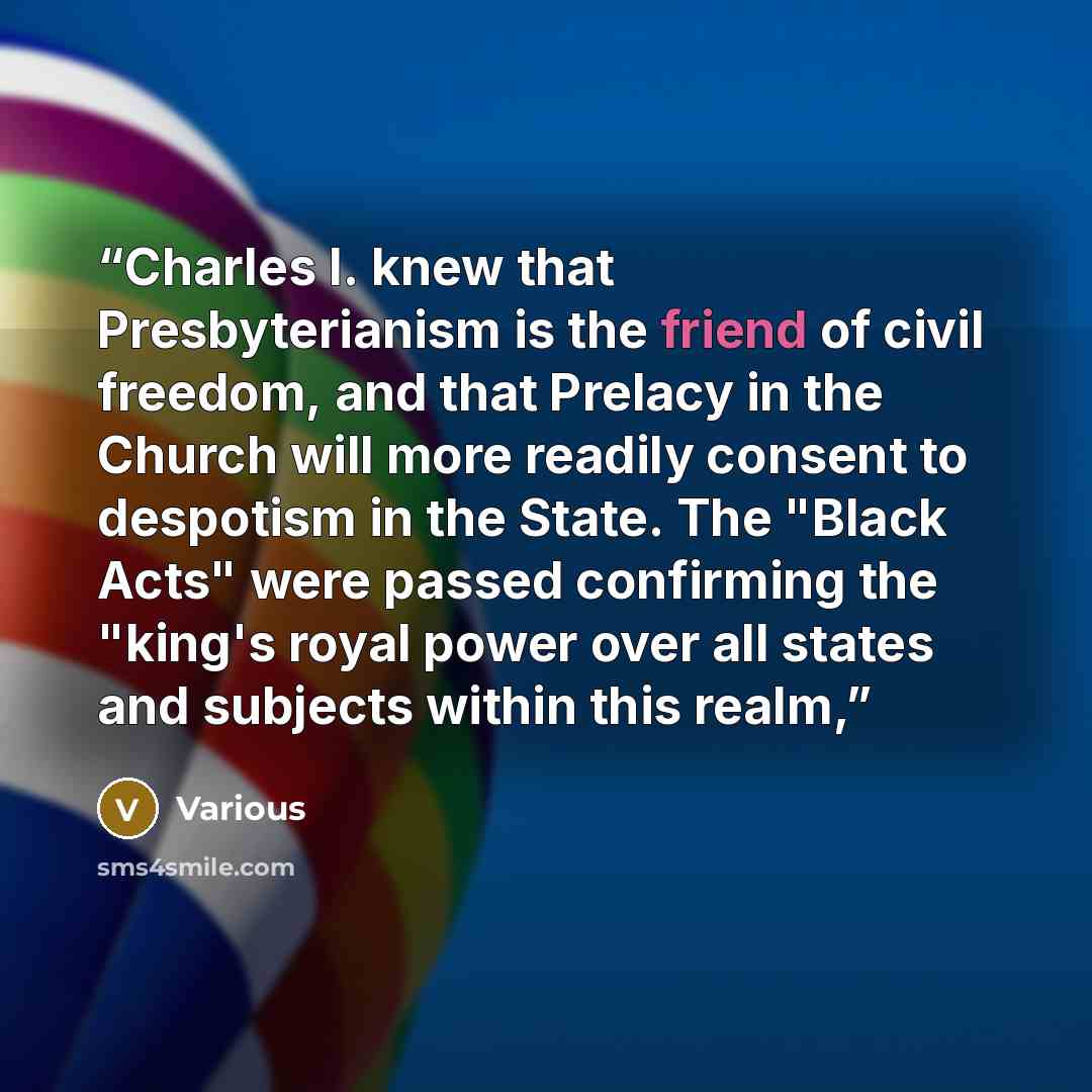 “Charles I. knew that Presbyterianism is the friend of civil freedom, and that Prelacy in the Church will more readily consent to despotism in the State. The "Black Acts" were passed confirming the "king's royal power over all states and subjects within this realm,” quote by Various