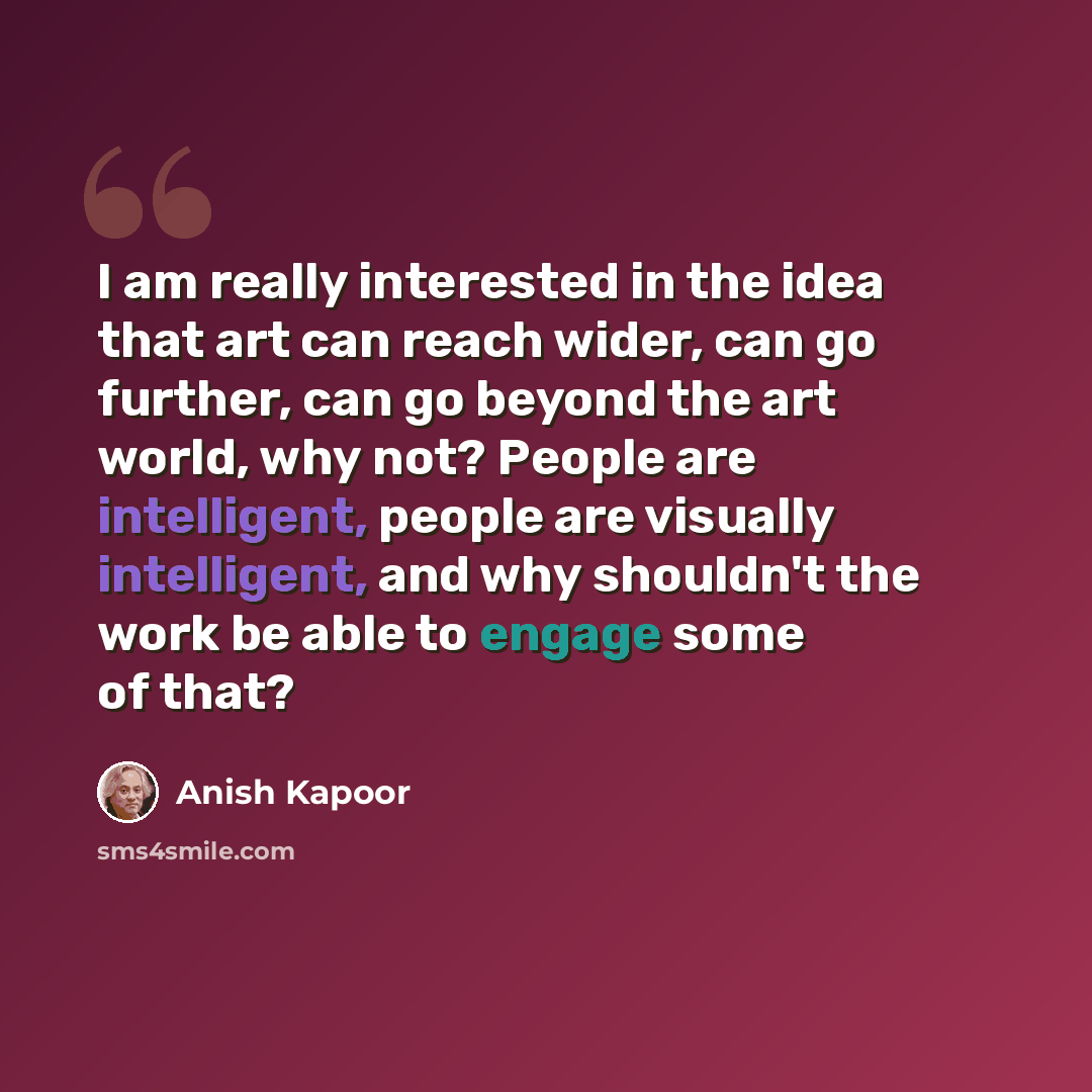 “I am really interested in the idea that art can reach wider, can go further, can go beyond the art world, why not? People are intelligent, people are visually intelligent, and why shouldn't the work be able to engage some of that?” quote by Anish Kapoor