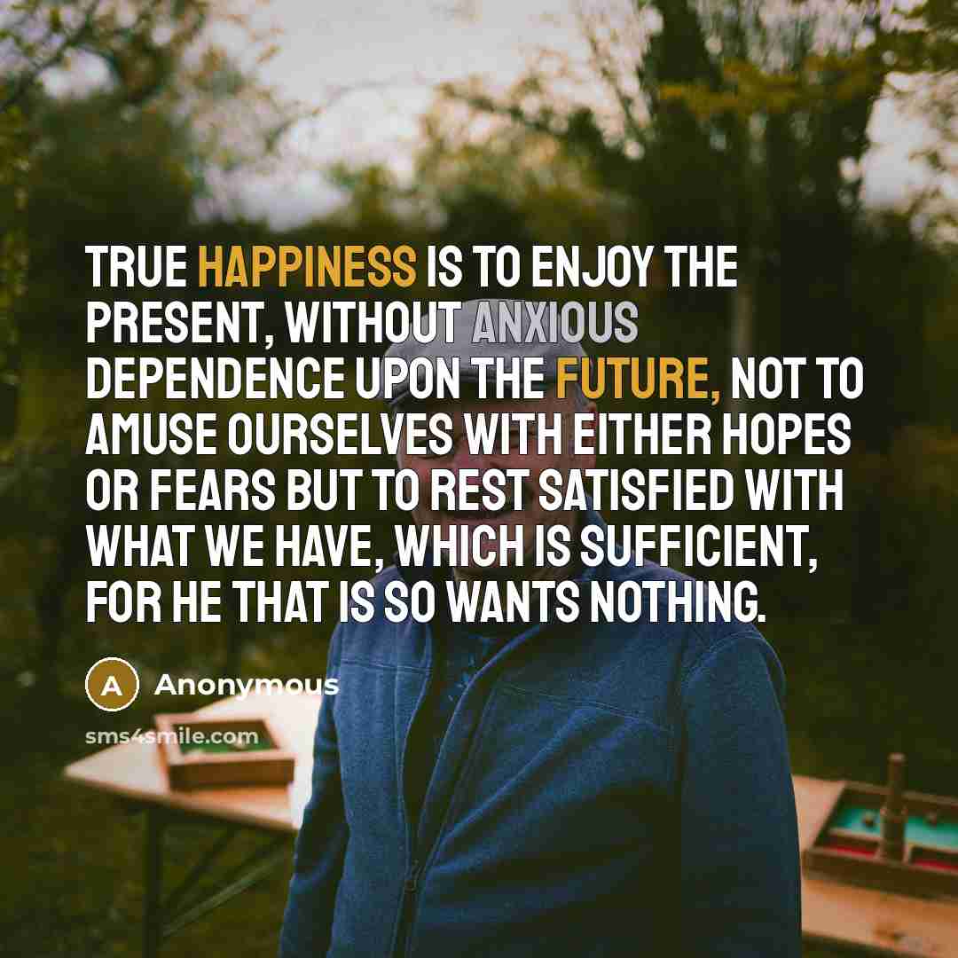 “True happiness is to enjoy the present, without anxious dependence upon the future, not to amuse ourselves with either hopes or fears but to rest satisfied with what we have, which is sufficient, for he that is so wants nothing.” quote by Anonymous