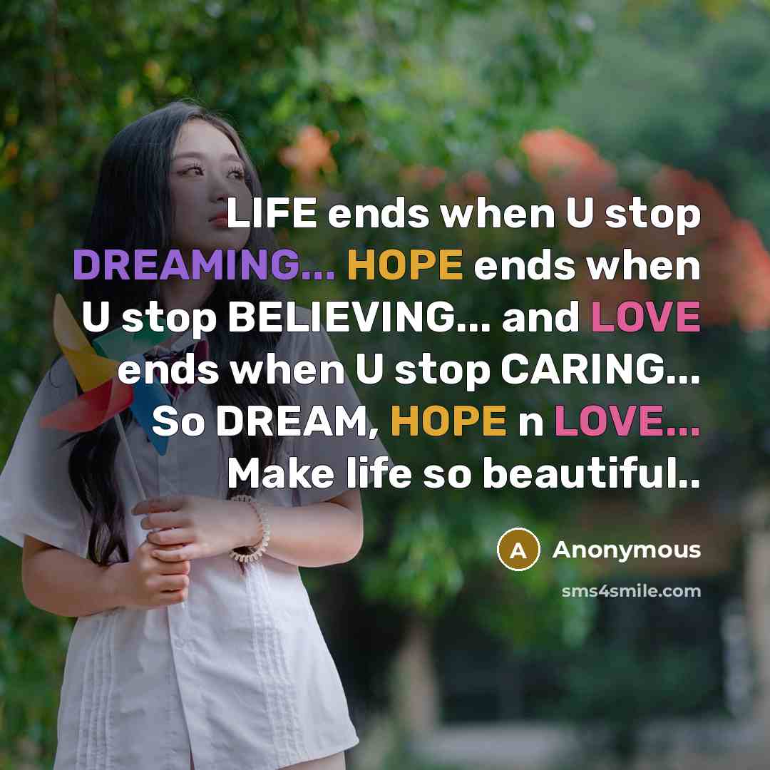 “LIFE ends when U stop DREAMING... HOPE ends when U stop BELIEVING... and LOVE ends when U stop CARING... So DREAM, HOPE n LOVE... Make life so beautiful..” quote by Anonymous