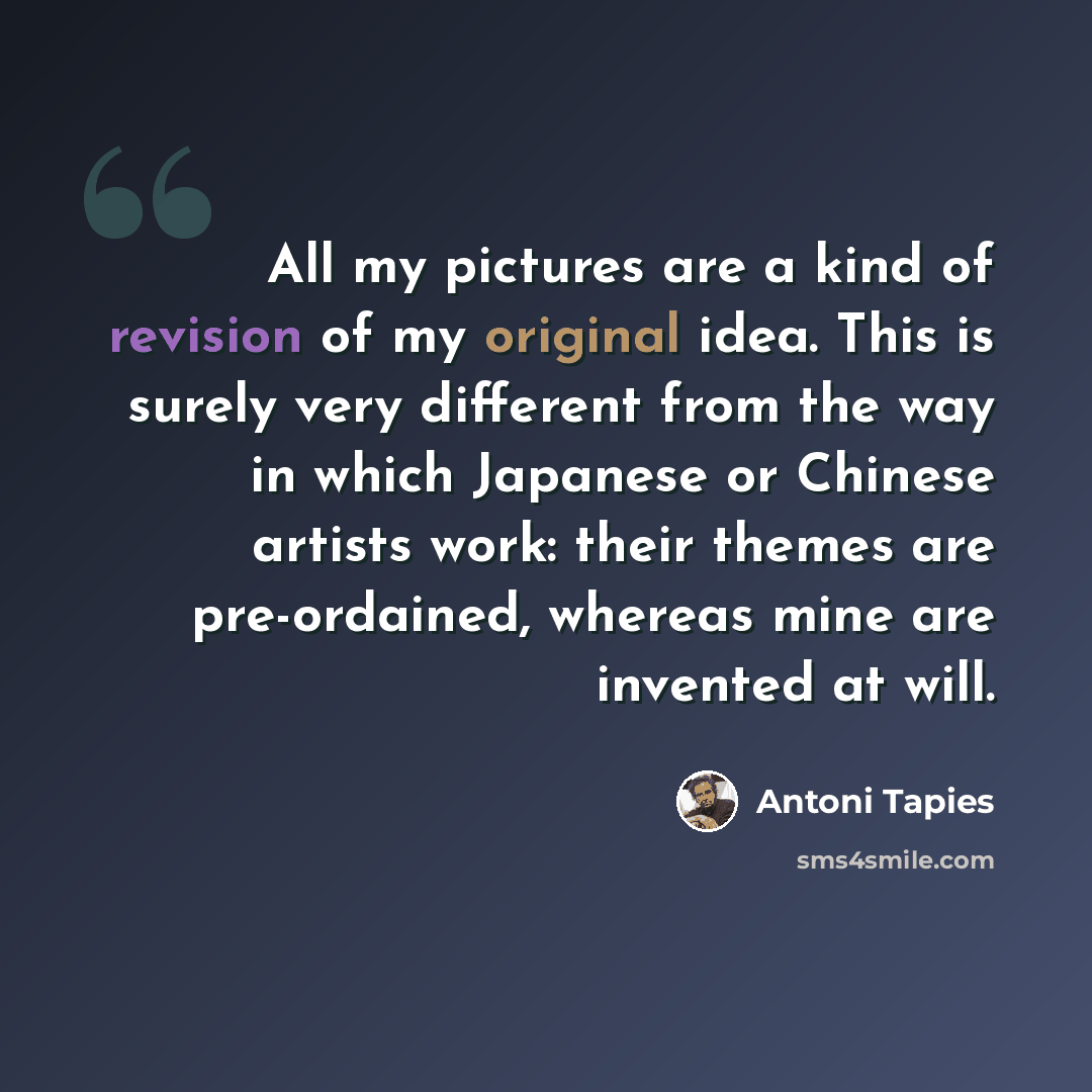“All my pictures are a kind of revision of my original idea. This is surely very different from the way in which Japanese or Chinese artists work: their themes are pre-ordained, whereas mine are invented at will.” quote by Antoni Tapies