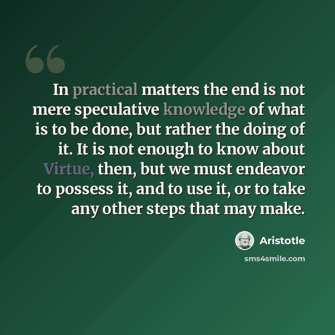 “In practical matters the end is not mere speculative knowledge of what is to be done, but rather the doing of it. It is not enough to know about Virtue, then, but we must endeavor to possess it, and to use it, or to take any other steps that may make.” quote by Aristotle