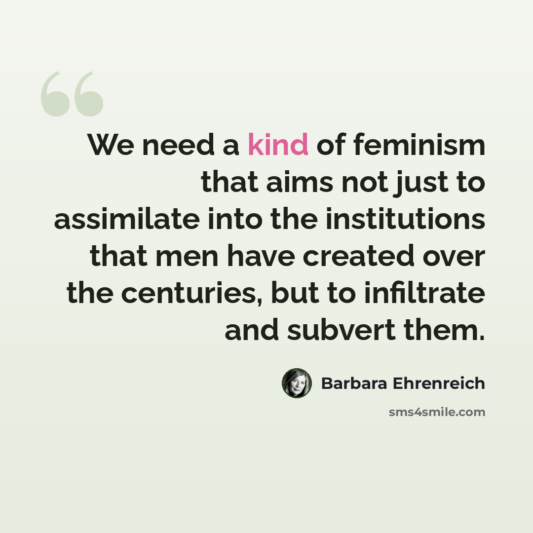 “We need a kind of feminism that aims not just to assimilate into the institutions that men have created over the centuries, but to infiltrate and subvert them.” quote by Barbara Ehrenreich