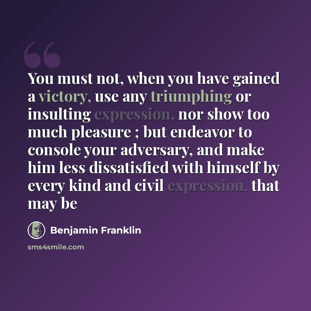“You must not, when you have gained a victory, use any triumphing or insulting expression, nor show too much pleasure ; but endeavor to console your adversary, and make him less dissatisfied with himself by every kind and civil expression, that may be” quote by Benjamin Franklin