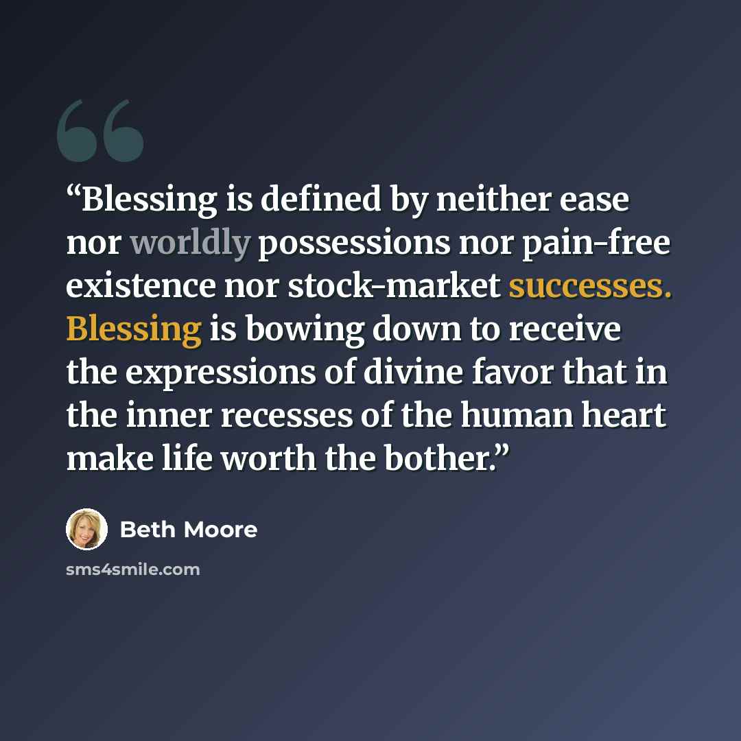 “Blessing is defined by neither ease nor worldly possessions nor pain-free existence nor stock-market successes. Blessing is bowing down to receive the expressions of divine favor that in the inner recesses of the human heart make life worth the bother.” quote by Beth Moore